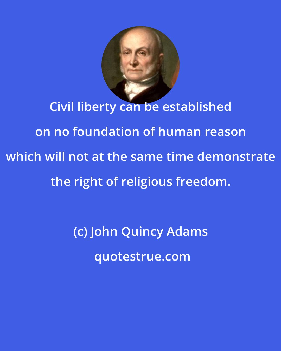 John Quincy Adams: Civil liberty can be established on no foundation of human reason which will not at the same time demonstrate the right of religious freedom.