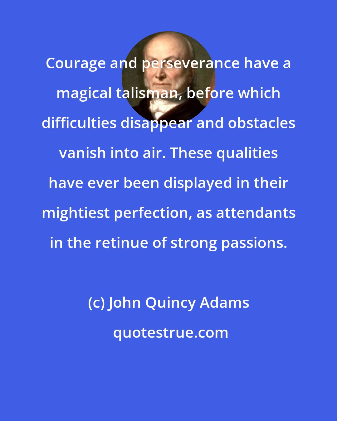 John Quincy Adams: Courage and perseverance have a magical talisman, before which difficulties disappear and obstacles vanish into air. These qualities have ever been displayed in their mightiest perfection, as attendants in the retinue of strong passions.