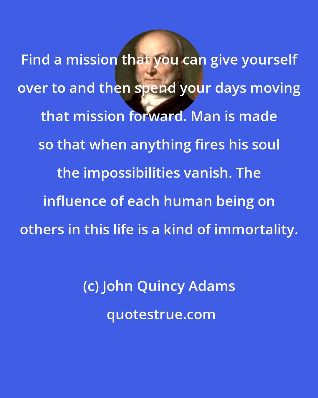 John Quincy Adams: Find a mission that you can give yourself over to and then spend your days moving that mission forward. Man is made so that when anything fires his soul the impossibilities vanish. The influence of each human being on others in this life is a kind of immortality.