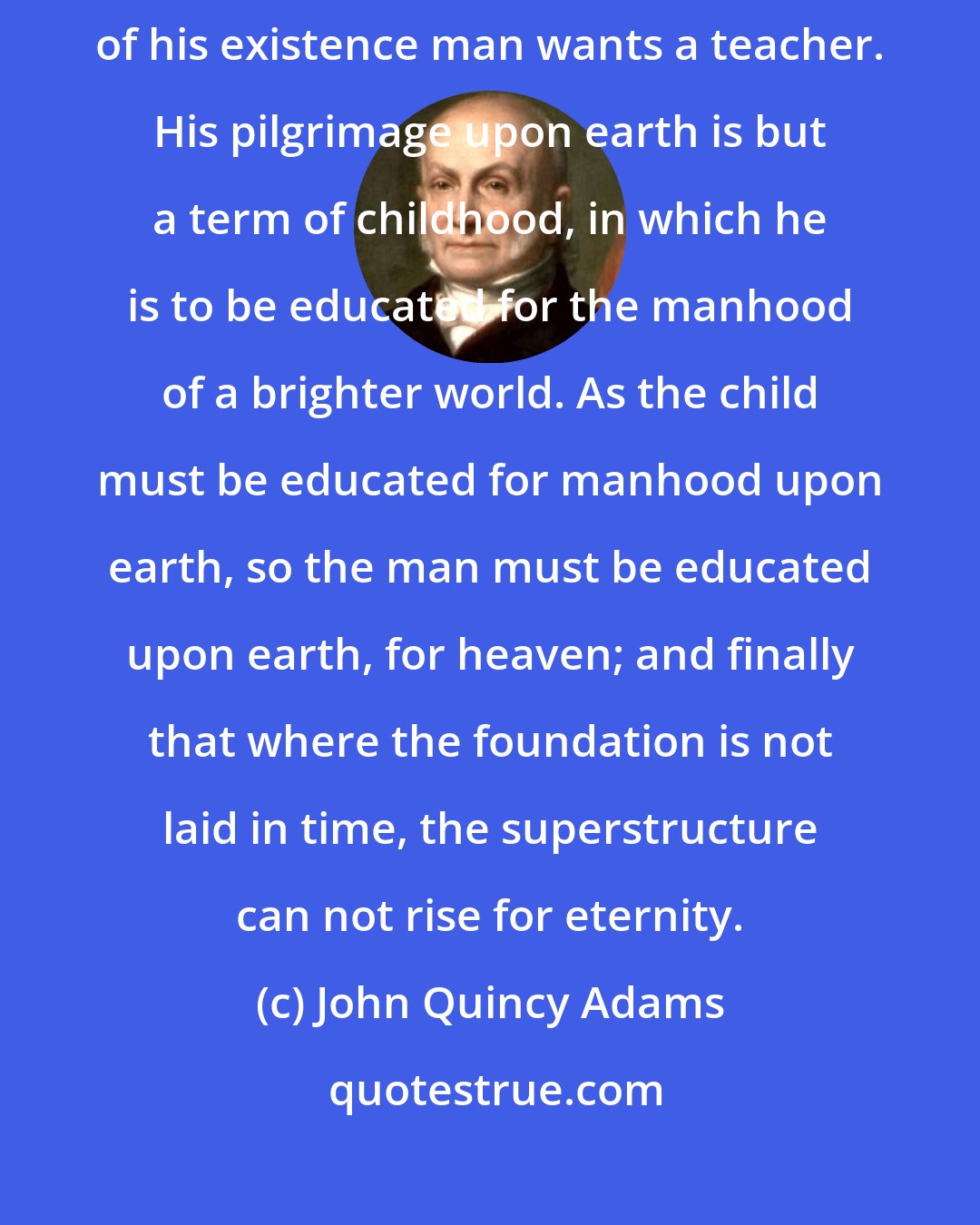 John Quincy Adams: Human life, from the cradle to the grave, is a school. At every period of his existence man wants a teacher. His pilgrimage upon earth is but a term of childhood, in which he is to be educated for the manhood of a brighter world. As the child must be educated for manhood upon earth, so the man must be educated upon earth, for heaven; and finally that where the foundation is not laid in time, the superstructure can not rise for eternity.