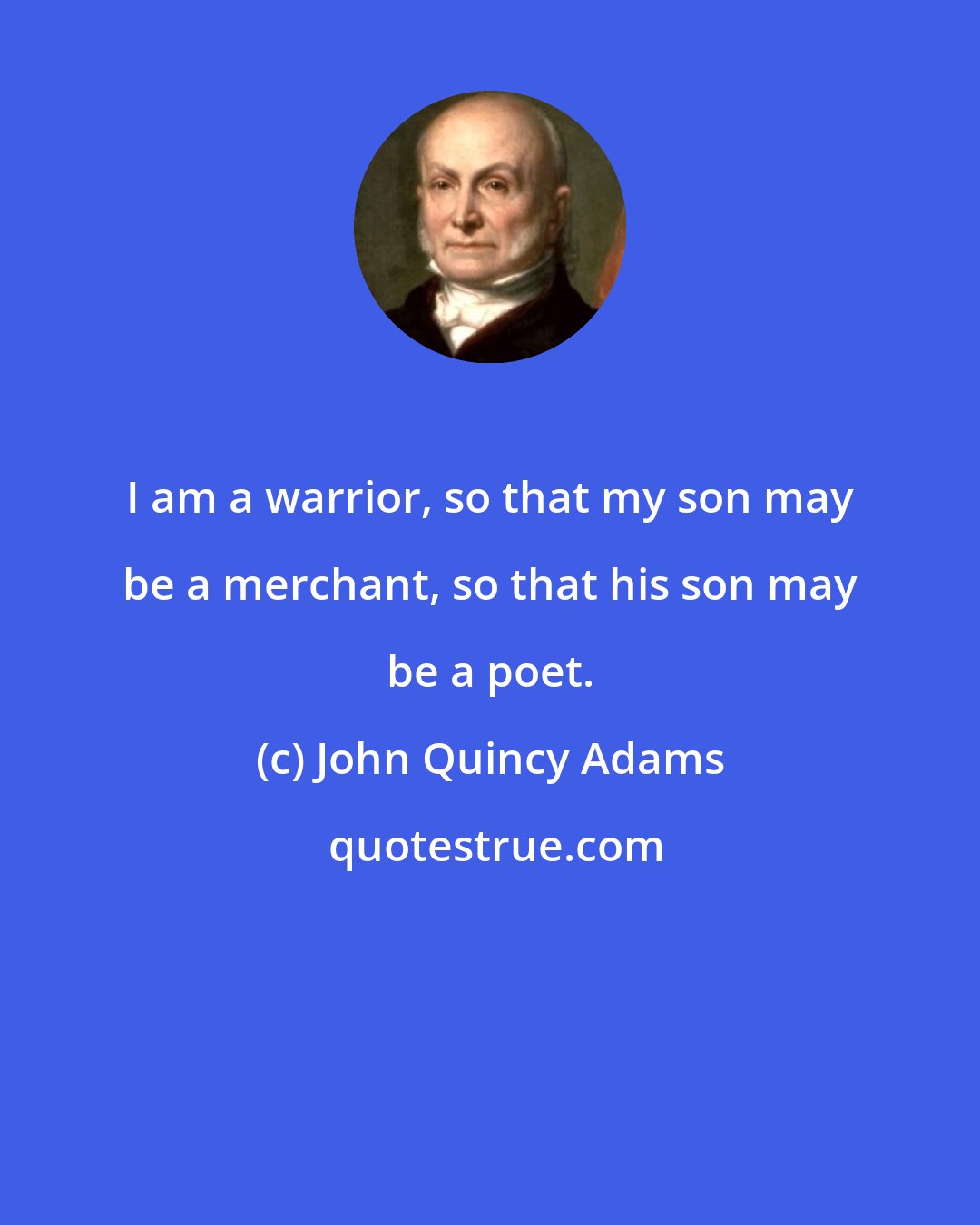 John Quincy Adams: I am a warrior, so that my son may be a merchant, so that his son may be a poet.