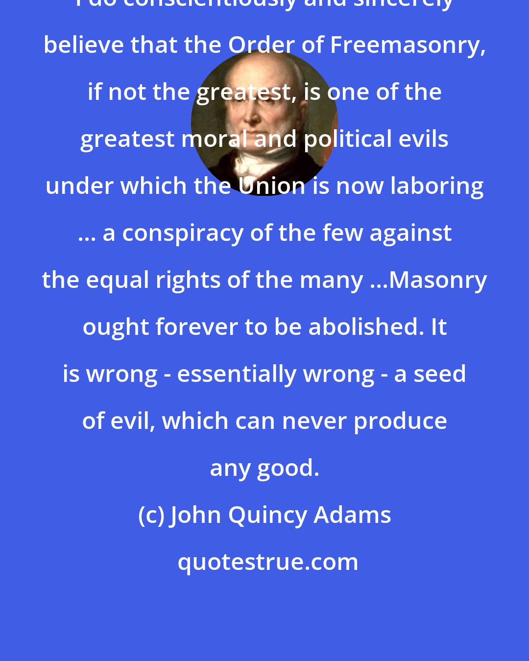 John Quincy Adams: I do conscientiously and sincerely believe that the Order of Freemasonry, if not the greatest, is one of the greatest moral and political evils under which the Union is now laboring ... a conspiracy of the few against the equal rights of the many ...Masonry ought forever to be abolished. It is wrong - essentially wrong - a seed of evil, which can never produce any good.