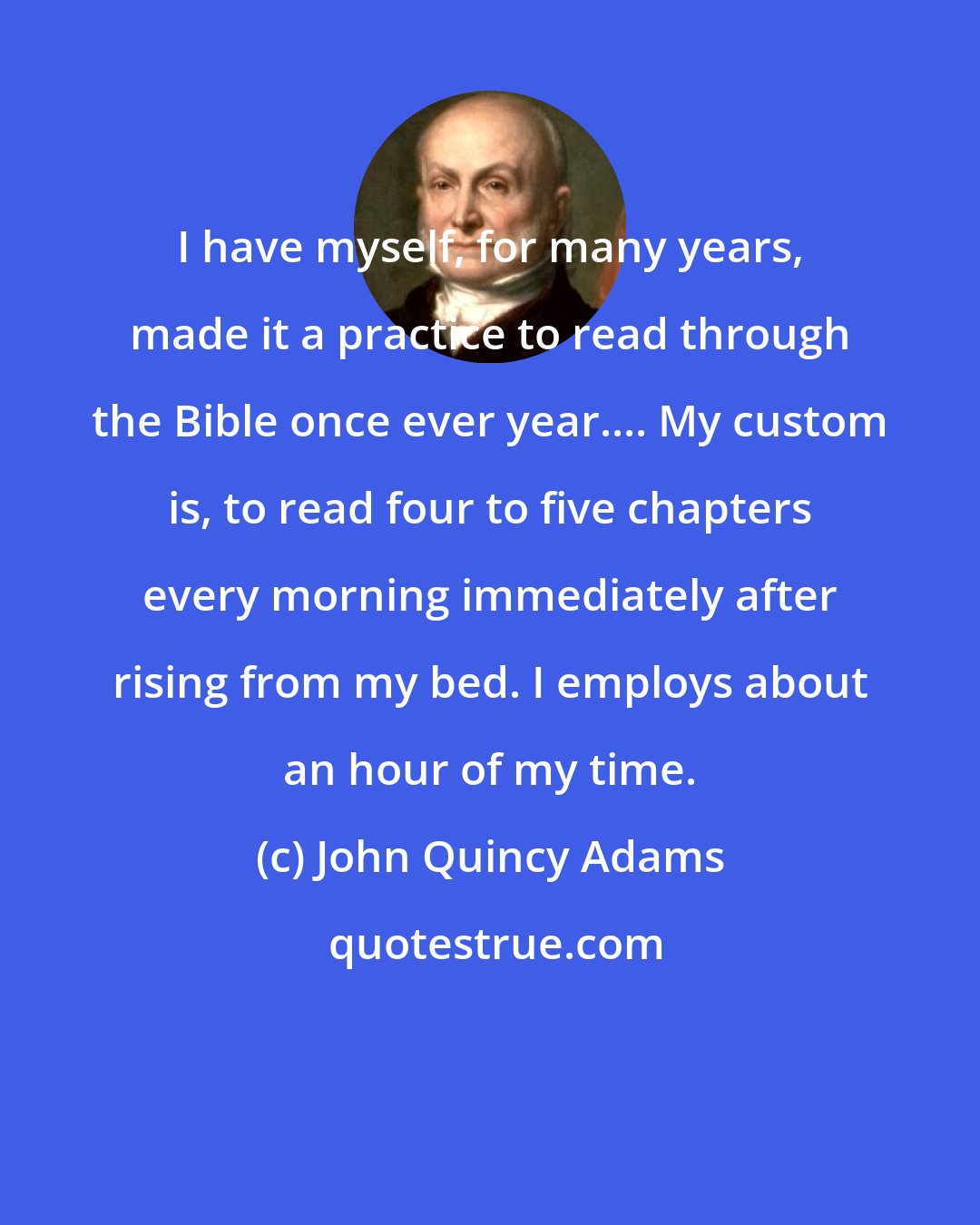 John Quincy Adams: I have myself, for many years, made it a practice to read through the Bible once ever year.... My custom is, to read four to five chapters every morning immediately after rising from my bed. I employs about an hour of my time.