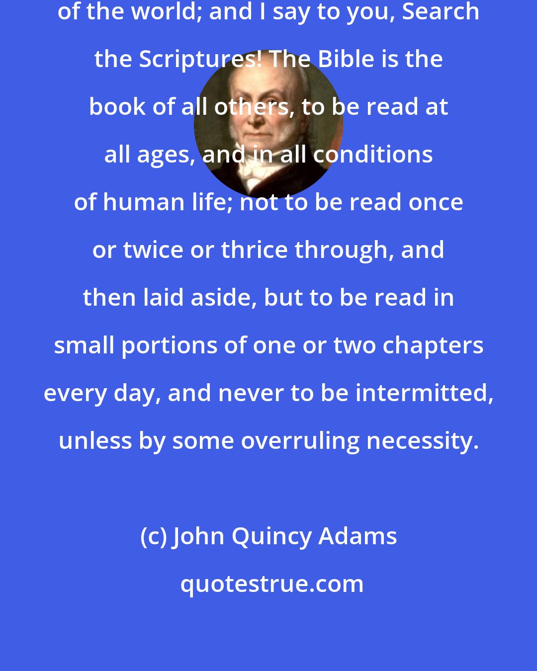 John Quincy Adams: I speak as a man of the world to men of the world; and I say to you, Search the Scriptures! The Bible is the book of all others, to be read at all ages, and in all conditions of human life; not to be read once or twice or thrice through, and then laid aside, but to be read in small portions of one or two chapters every day, and never to be intermitted, unless by some overruling necessity.