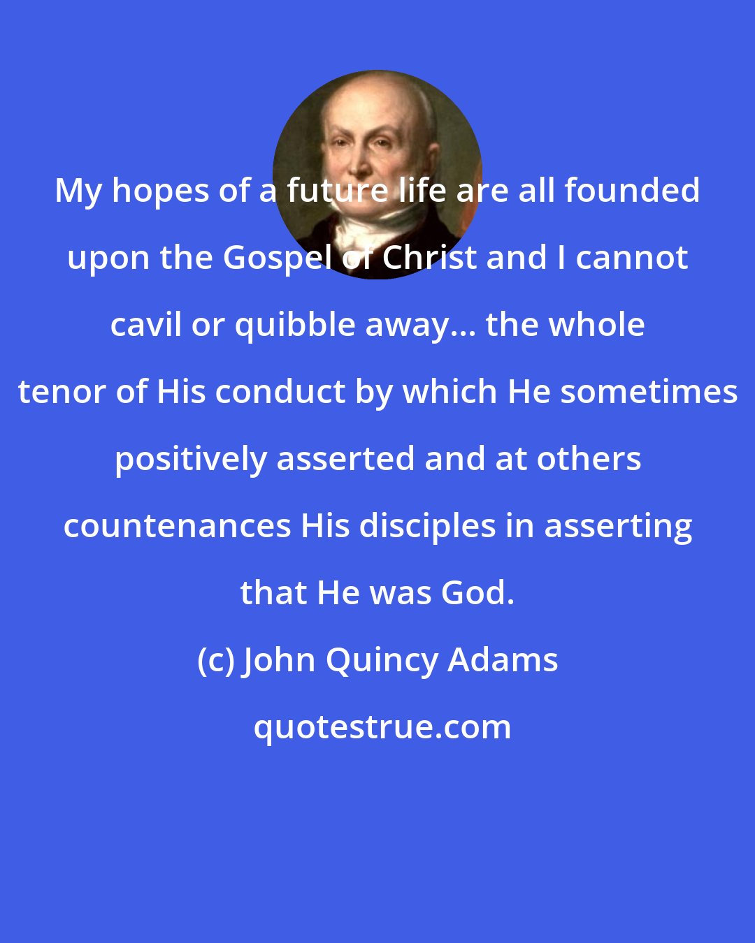 John Quincy Adams: My hopes of a future life are all founded upon the Gospel of Christ and I cannot cavil or quibble away... the whole tenor of His conduct by which He sometimes positively asserted and at others countenances His disciples in asserting that He was God.