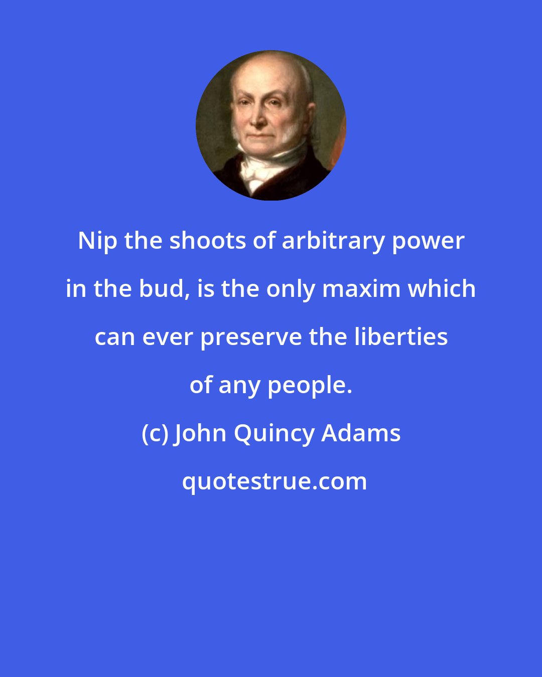 John Quincy Adams: Nip the shoots of arbitrary power in the bud, is the only maxim which can ever preserve the liberties of any people.