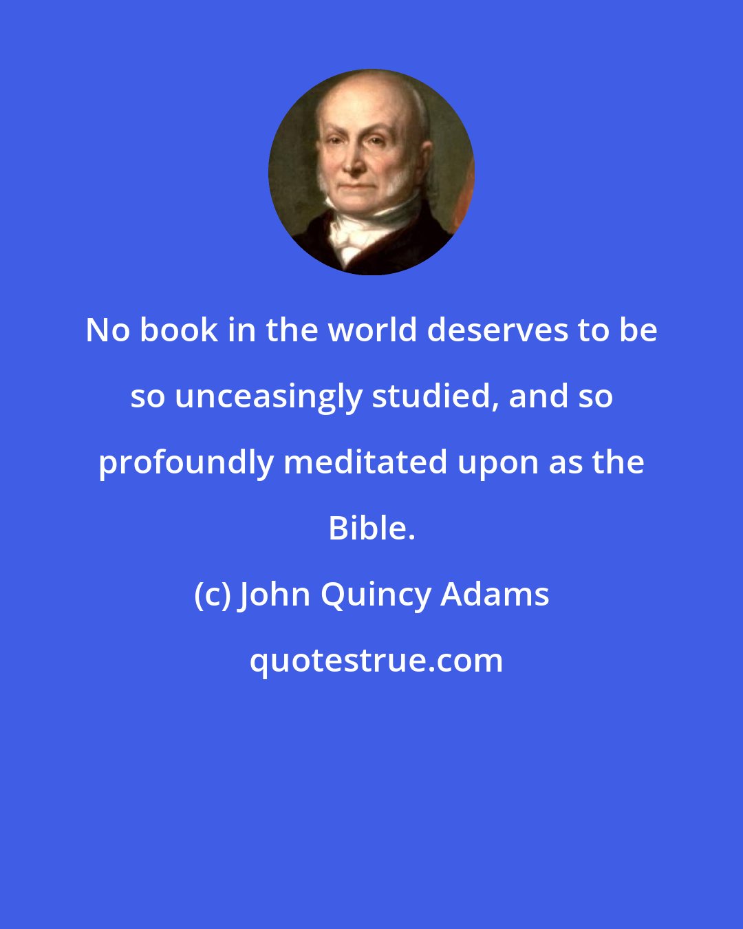 John Quincy Adams: No book in the world deserves to be so unceasingly studied, and so profoundly meditated upon as the Bible.