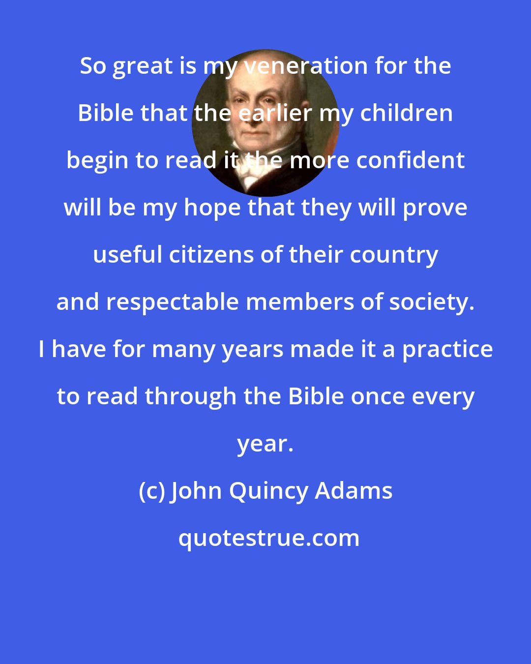 John Quincy Adams: So great is my veneration for the Bible that the earlier my children begin to read it the more confident will be my hope that they will prove useful citizens of their country and respectable members of society. I have for many years made it a practice to read through the Bible once every year.