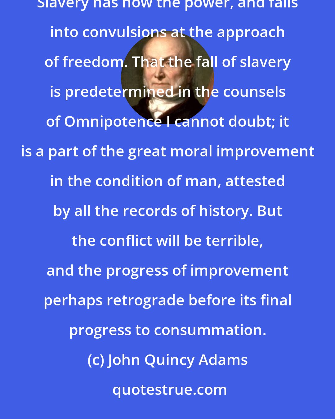 John Quincy Adams: The conflict between the principle of liberty and the fact of slavery is coming gradually to an issue. Slavery has now the power, and falls into convulsions at the approach of freedom. That the fall of slavery is predetermined in the counsels of Omnipotence I cannot doubt; it is a part of the great moral improvement in the condition of man, attested by all the records of history. But the conflict will be terrible, and the progress of improvement perhaps retrograde before its final progress to consummation.