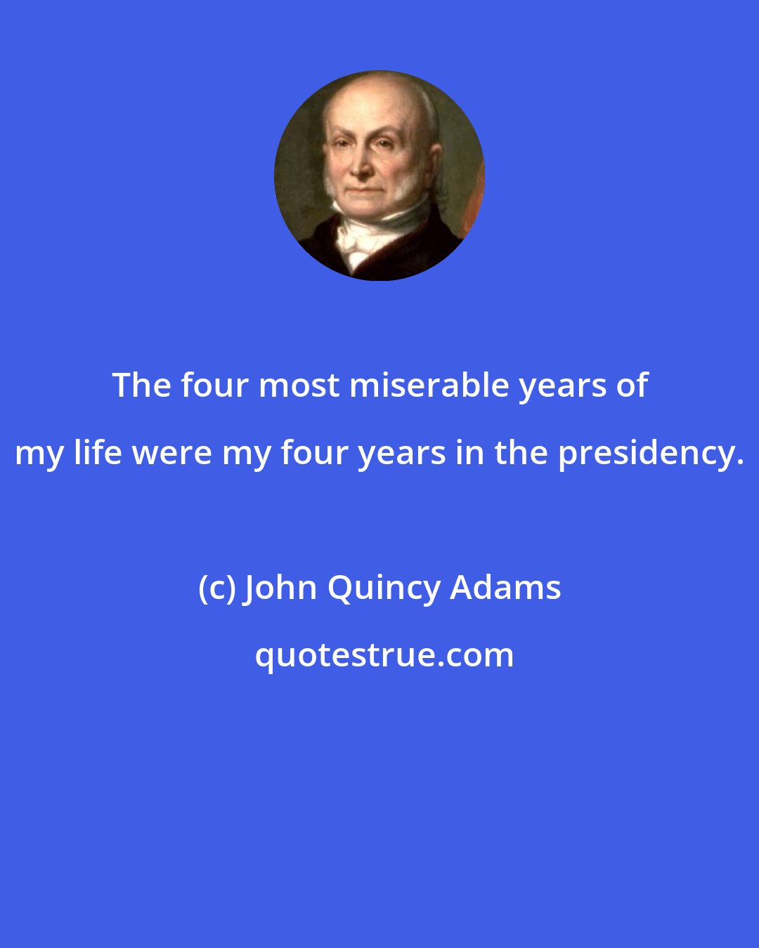 John Quincy Adams: The four most miserable years of my life were my four years in the presidency.