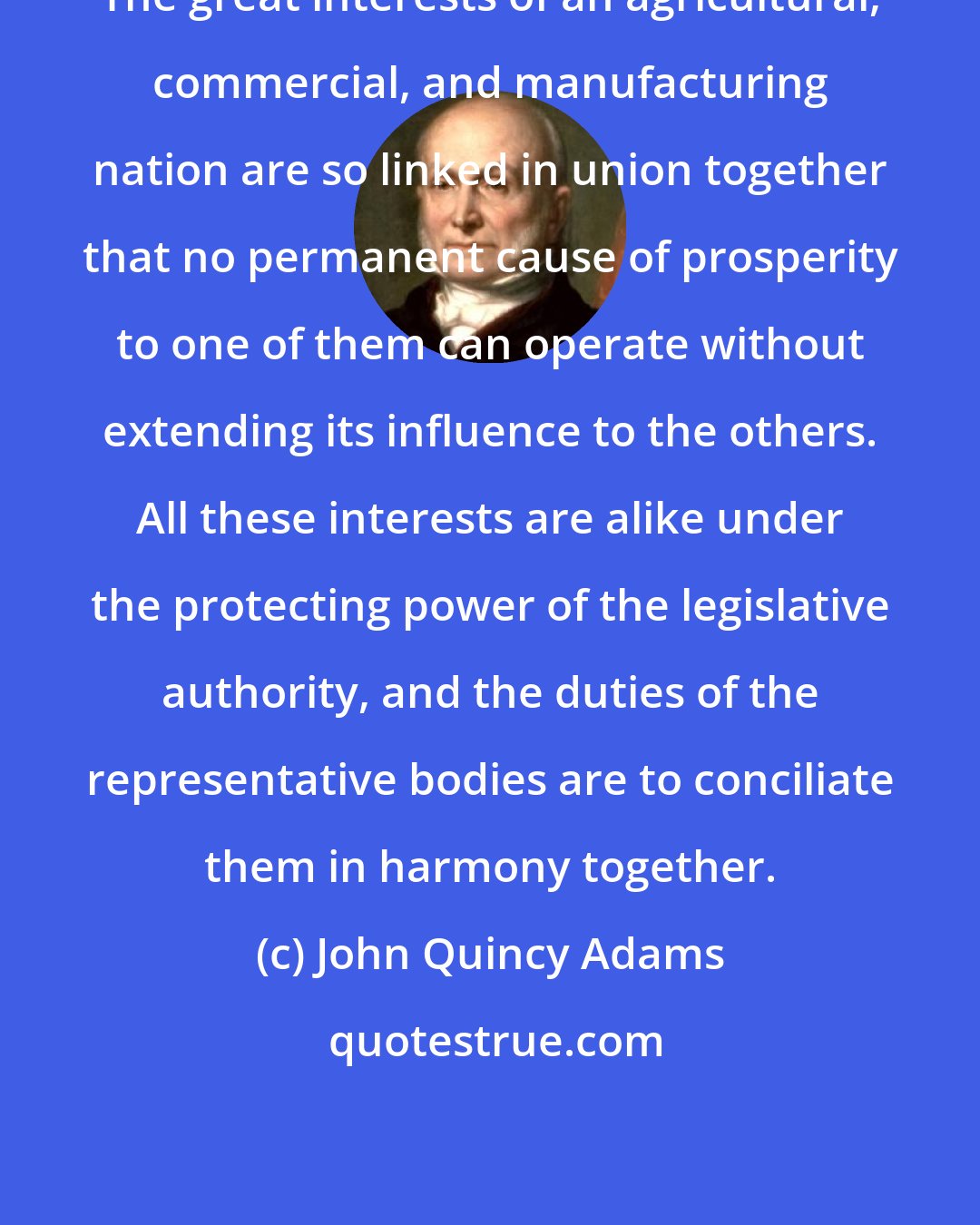 John Quincy Adams: The great interests of an agricultural, commercial, and manufacturing nation are so linked in union together that no permanent cause of prosperity to one of them can operate without extending its influence to the others. All these interests are alike under the protecting power of the legislative authority, and the duties of the representative bodies are to conciliate them in harmony together.