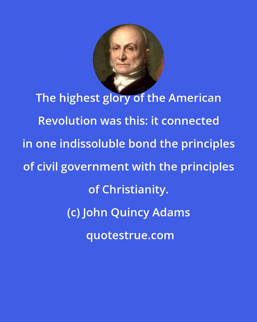 John Quincy Adams: The highest glory of the American Revolution was this: it connected in one indissoluble bond the principles of civil government with the principles of Christianity.