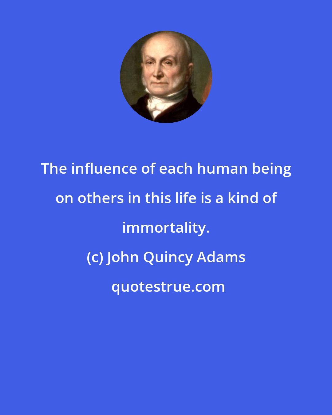 John Quincy Adams: The influence of each human being on others in this life is a kind of immortality.