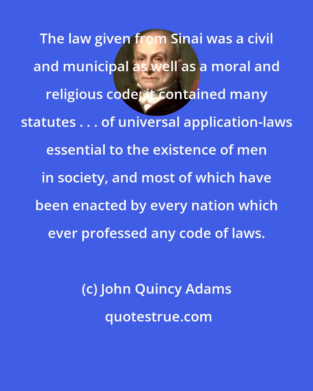 John Quincy Adams: The law given from Sinai was a civil and municipal as well as a moral and religious code; it contained many statutes . . . of universal application-laws essential to the existence of men in society, and most of which have been enacted by every nation which ever professed any code of laws.