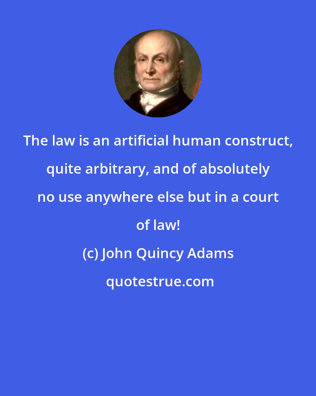 John Quincy Adams: The law is an artificial human construct, quite arbitrary, and of absolutely no use anywhere else but in a court of law!