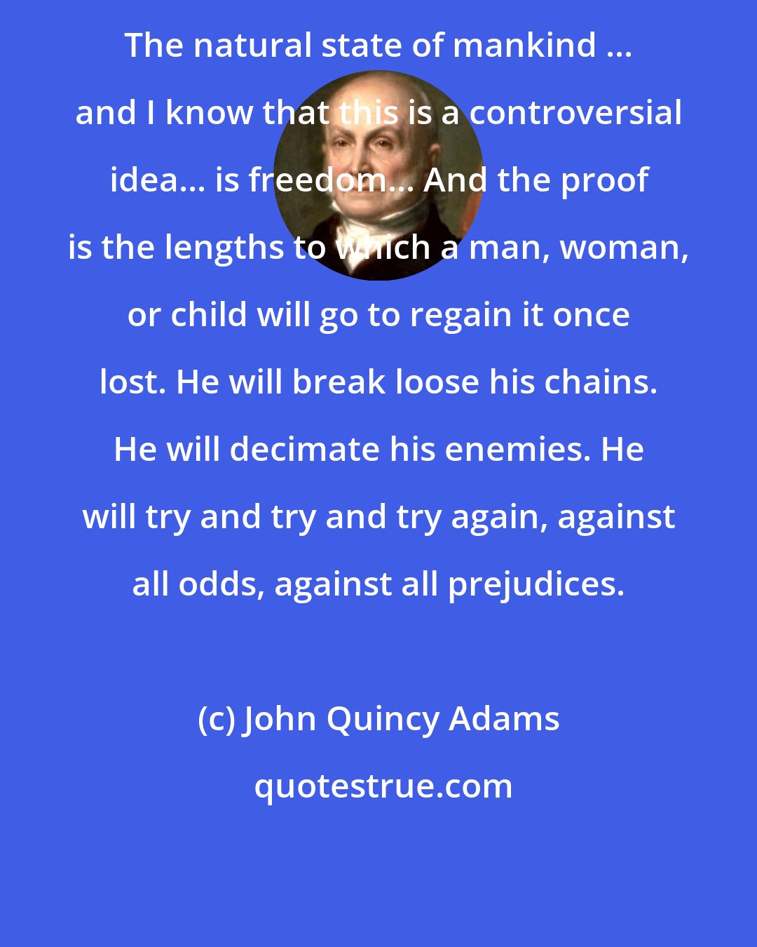 John Quincy Adams: The natural state of mankind ... and I know that this is a controversial idea... is freedom... And the proof is the lengths to which a man, woman, or child will go to regain it once lost. He will break loose his chains. He will decimate his enemies. He will try and try and try again, against all odds, against all prejudices.