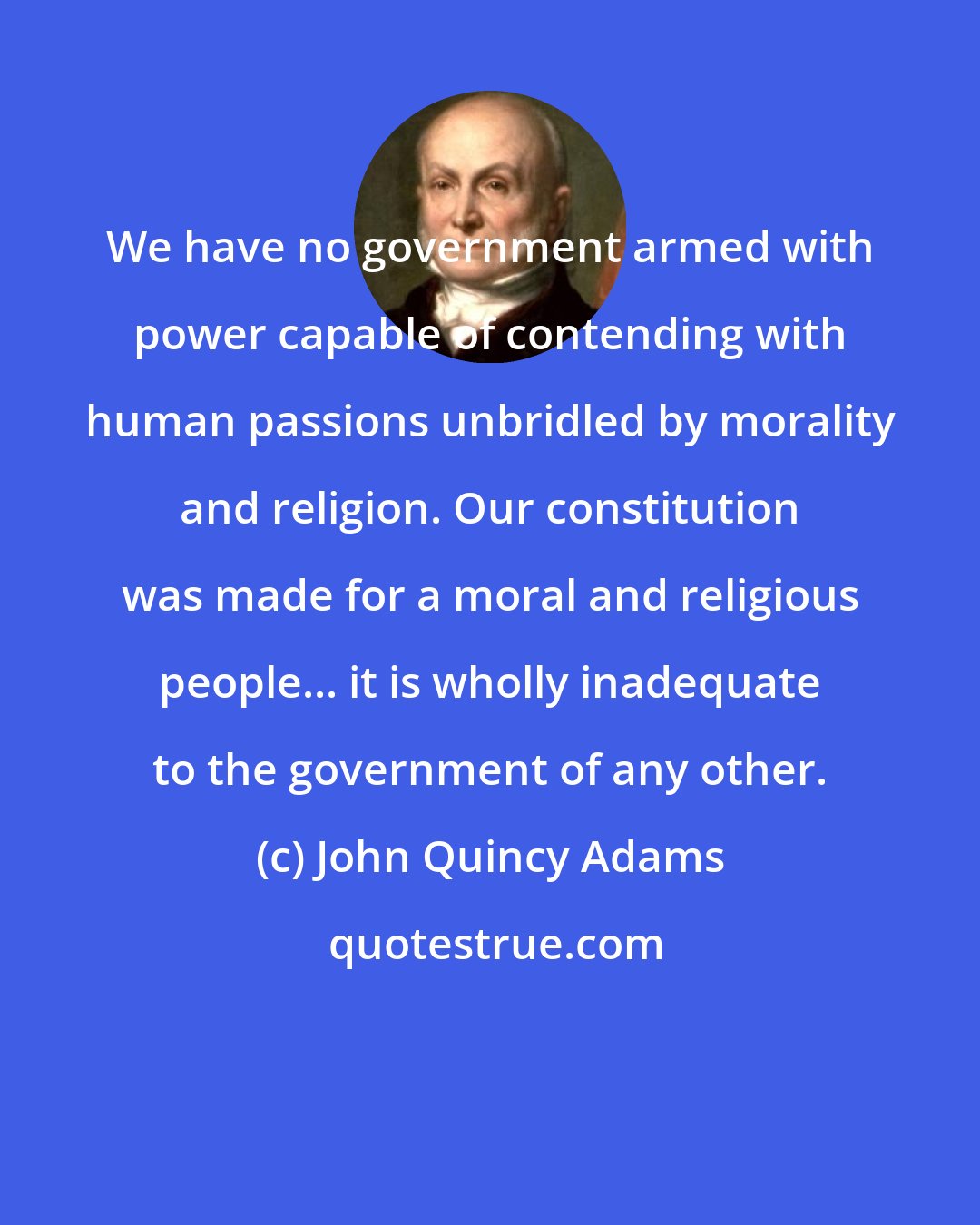 John Quincy Adams: We have no government armed with power capable of contending with human passions unbridled by morality and religion. Our constitution was made for a moral and religious people... it is wholly inadequate to the government of any other.