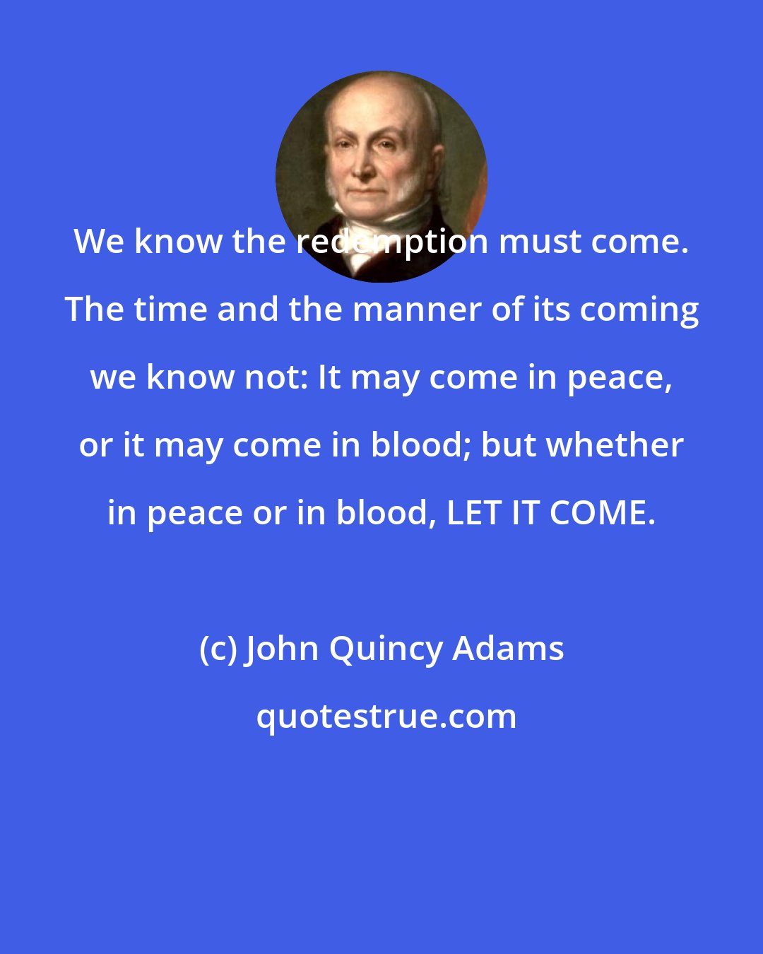 John Quincy Adams: We know the redemption must come. The time and the manner of its coming we know not: It may come in peace, or it may come in blood; but whether in peace or in blood, LET IT COME.