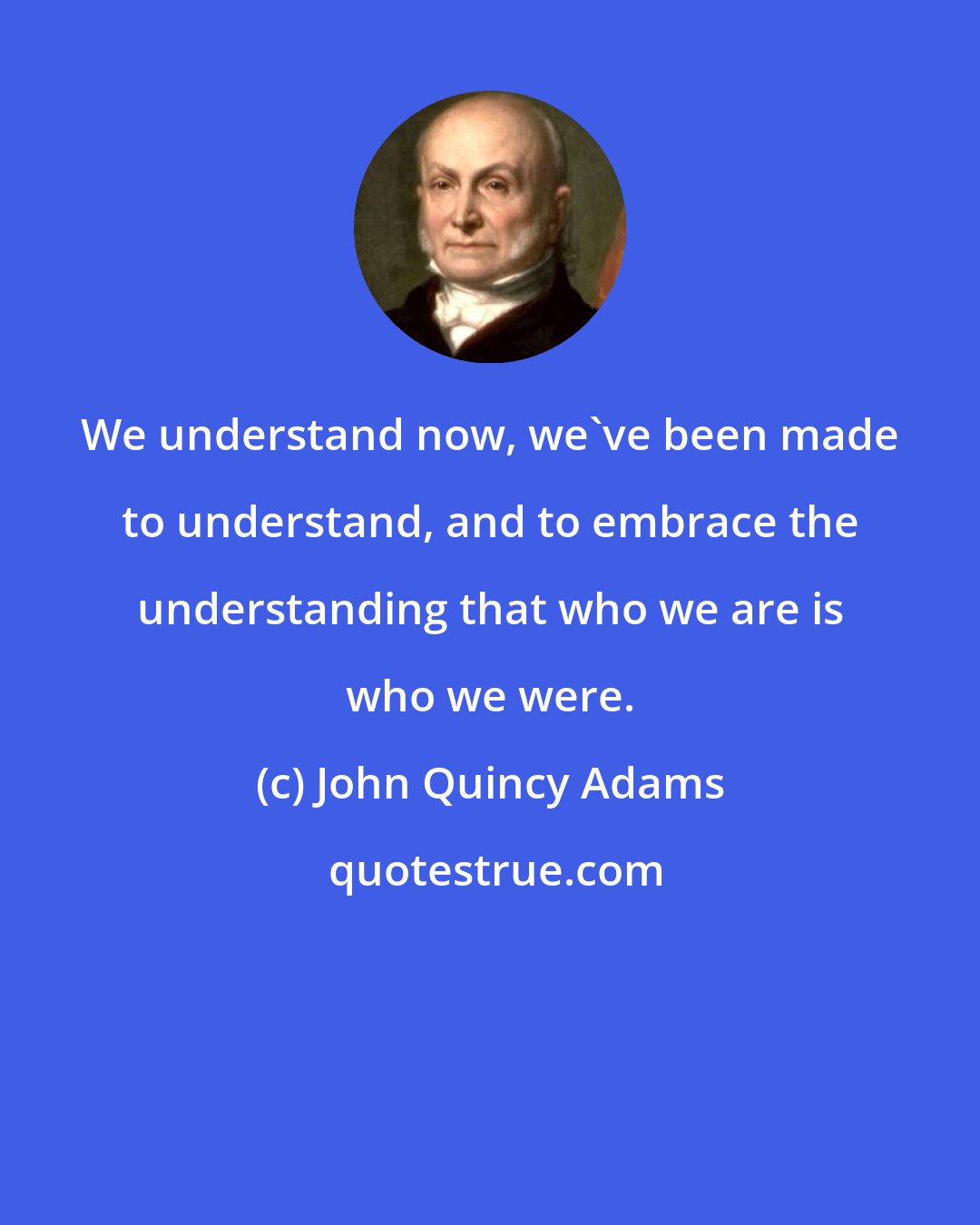 John Quincy Adams: We understand now, we've been made to understand, and to embrace the understanding that who we are is who we were.