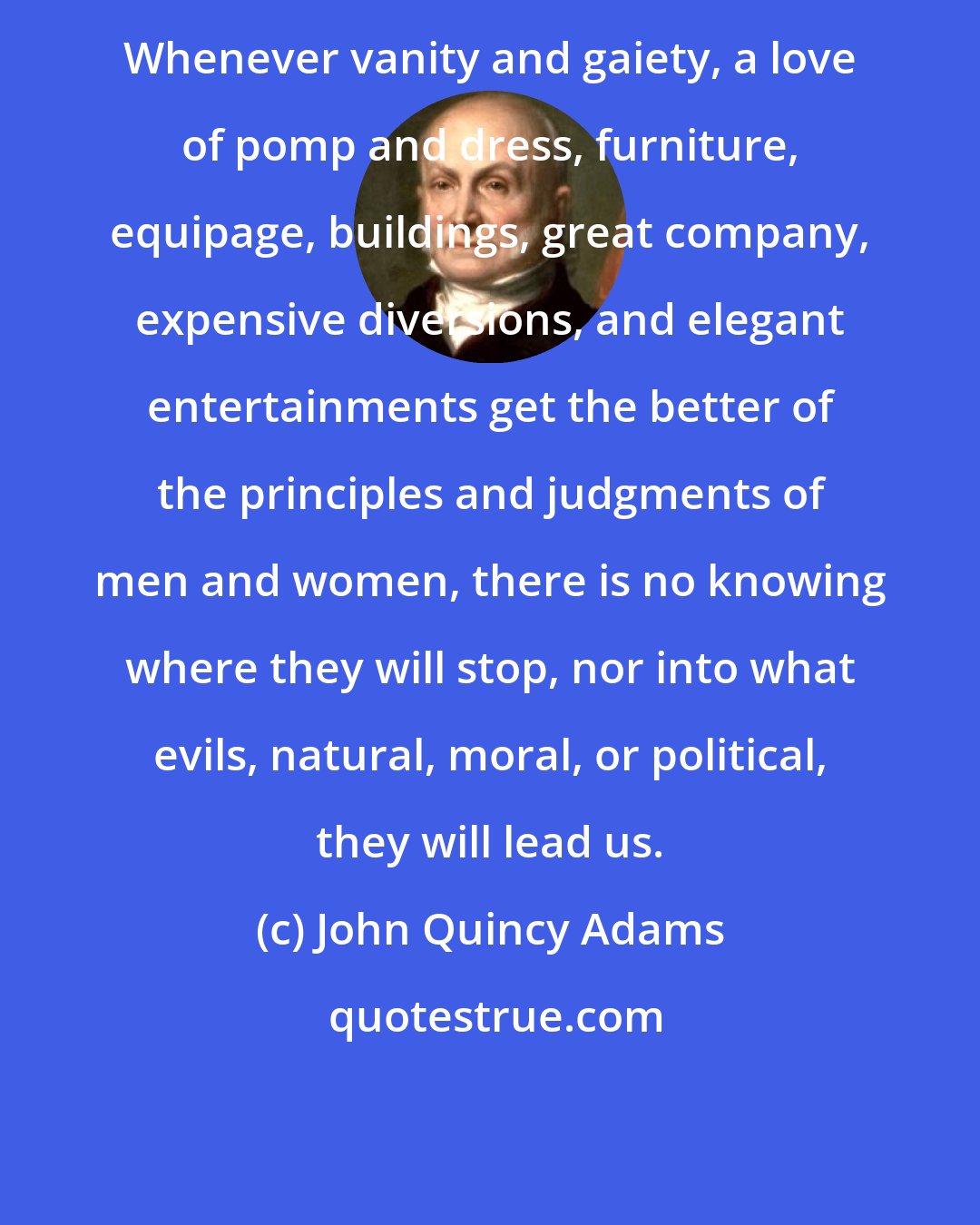 John Quincy Adams: Whenever vanity and gaiety, a love of pomp and dress, furniture, equipage, buildings, great company, expensive diversions, and elegant entertainments get the better of the principles and judgments of men and women, there is no knowing where they will stop, nor into what evils, natural, moral, or political, they will lead us.