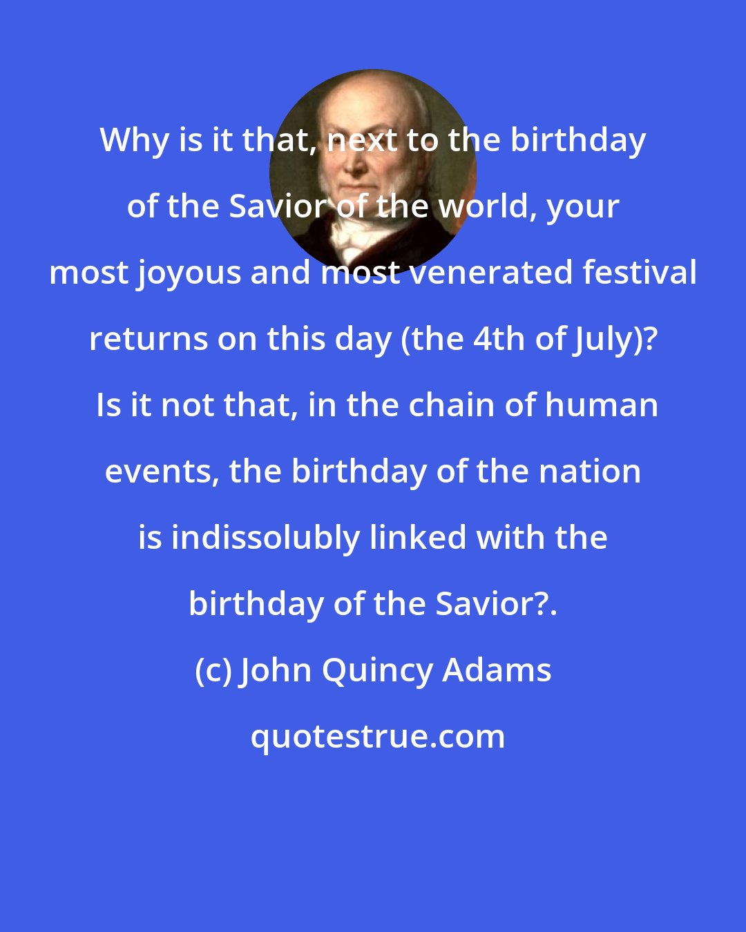 John Quincy Adams: Why is it that, next to the birthday of the Savior of the world, your most joyous and most venerated festival returns on this day (the 4th of July)?  Is it not that, in the chain of human events, the birthday of the nation is indissolubly linked with the birthday of the Savior?.