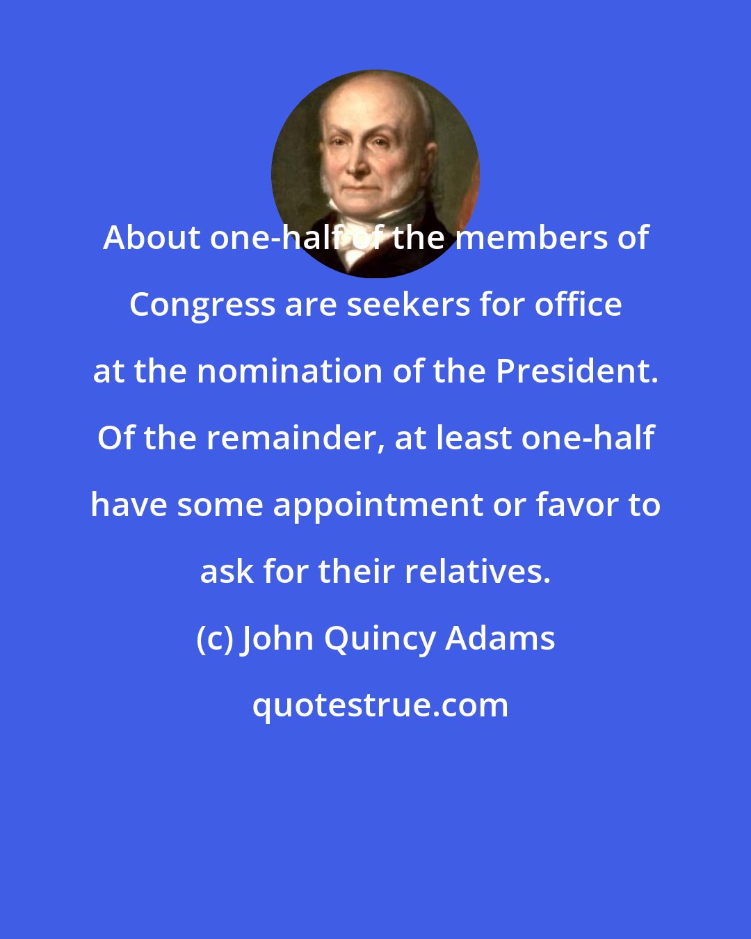 John Quincy Adams: About one-half of the members of Congress are seekers for office at the nomination of the President. Of the remainder, at least one-half have some appointment or favor to ask for their relatives.