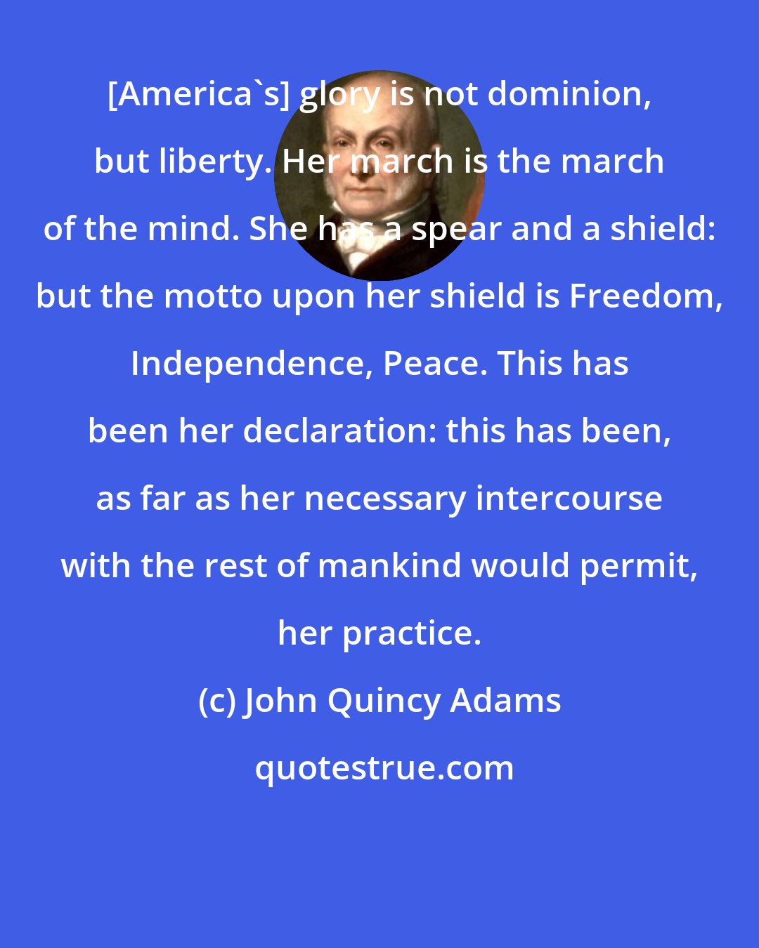 John Quincy Adams: [America's] glory is not dominion, but liberty. Her march is the march of the mind. She has a spear and a shield: but the motto upon her shield is Freedom, Independence, Peace. This has been her declaration: this has been, as far as her necessary intercourse with the rest of mankind would permit, her practice.