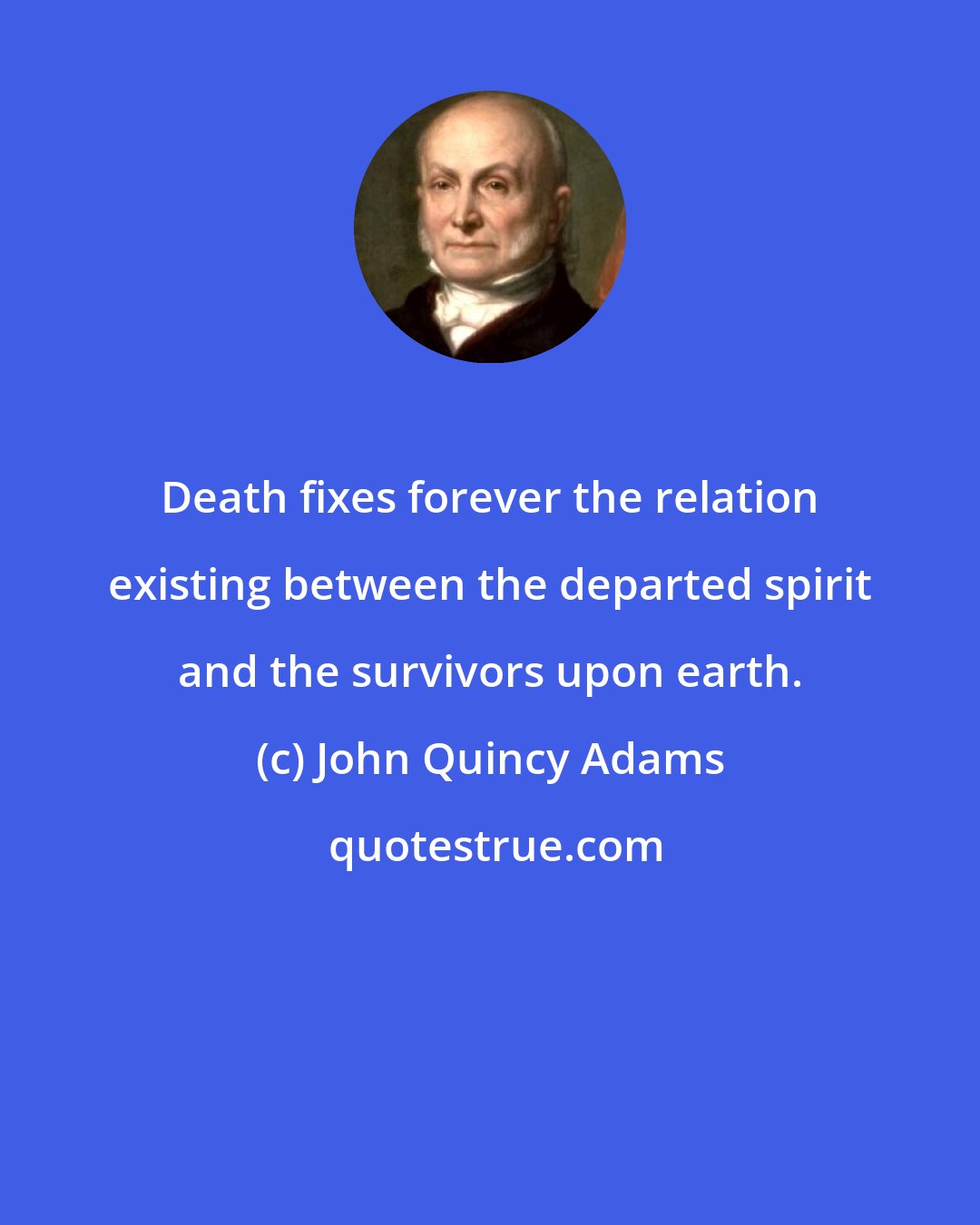 John Quincy Adams: Death fixes forever the relation existing between the departed spirit and the survivors upon earth.