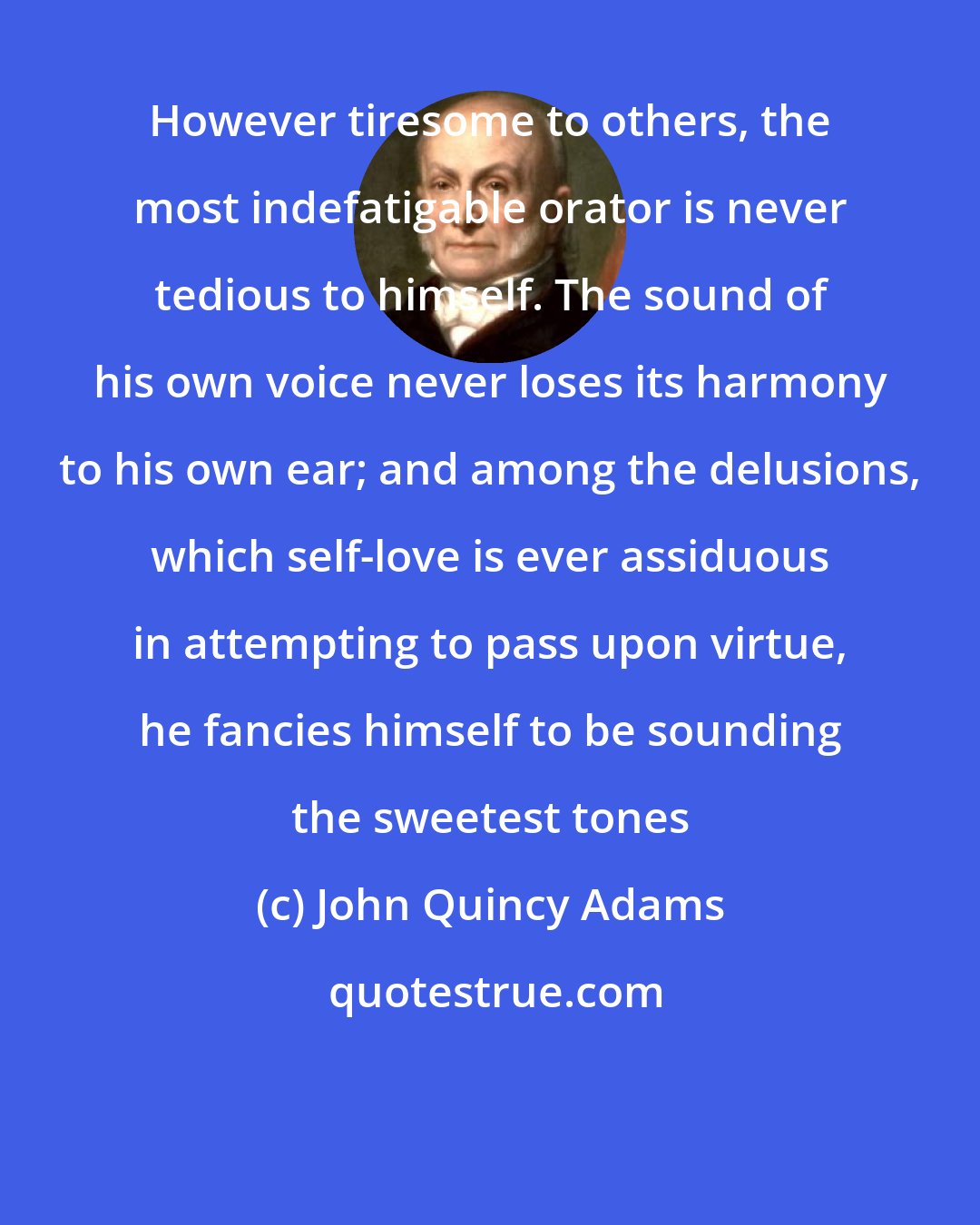 John Quincy Adams: However tiresome to others, the most indefatigable orator is never tedious to himself. The sound of his own voice never loses its harmony to his own ear; and among the delusions, which self-love is ever assiduous in attempting to pass upon virtue, he fancies himself to be sounding the sweetest tones