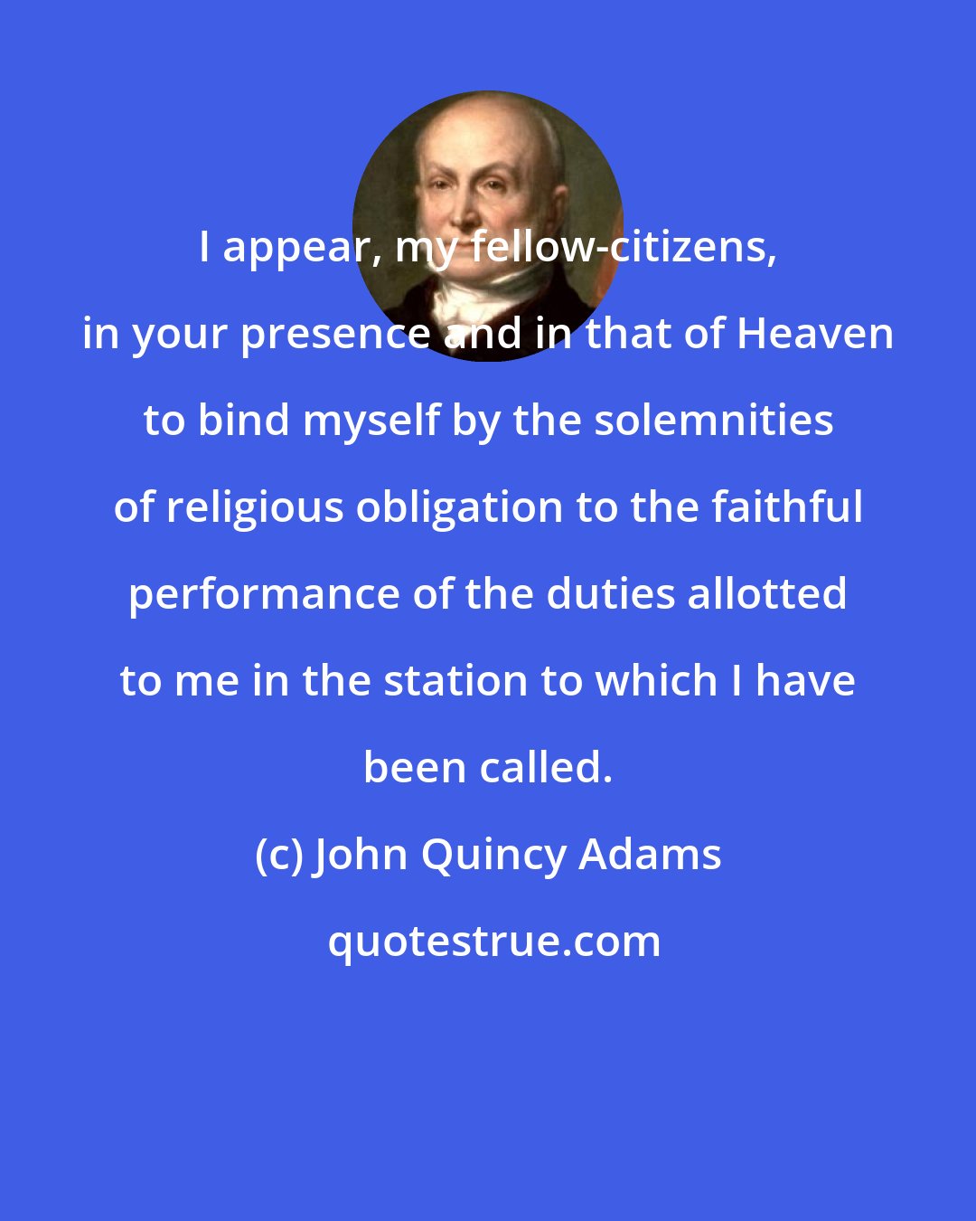 John Quincy Adams: I appear, my fellow-citizens, in your presence and in that of Heaven to bind myself by the solemnities of religious obligation to the faithful performance of the duties allotted to me in the station to which I have been called.