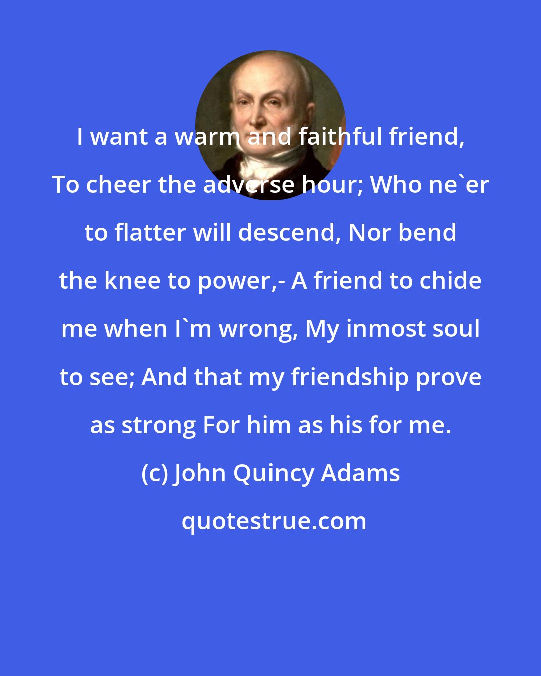 John Quincy Adams: I want a warm and faithful friend, To cheer the adverse hour; Who ne'er to flatter will descend, Nor bend the knee to power,- A friend to chide me when I'm wrong, My inmost soul to see; And that my friendship prove as strong For him as his for me.