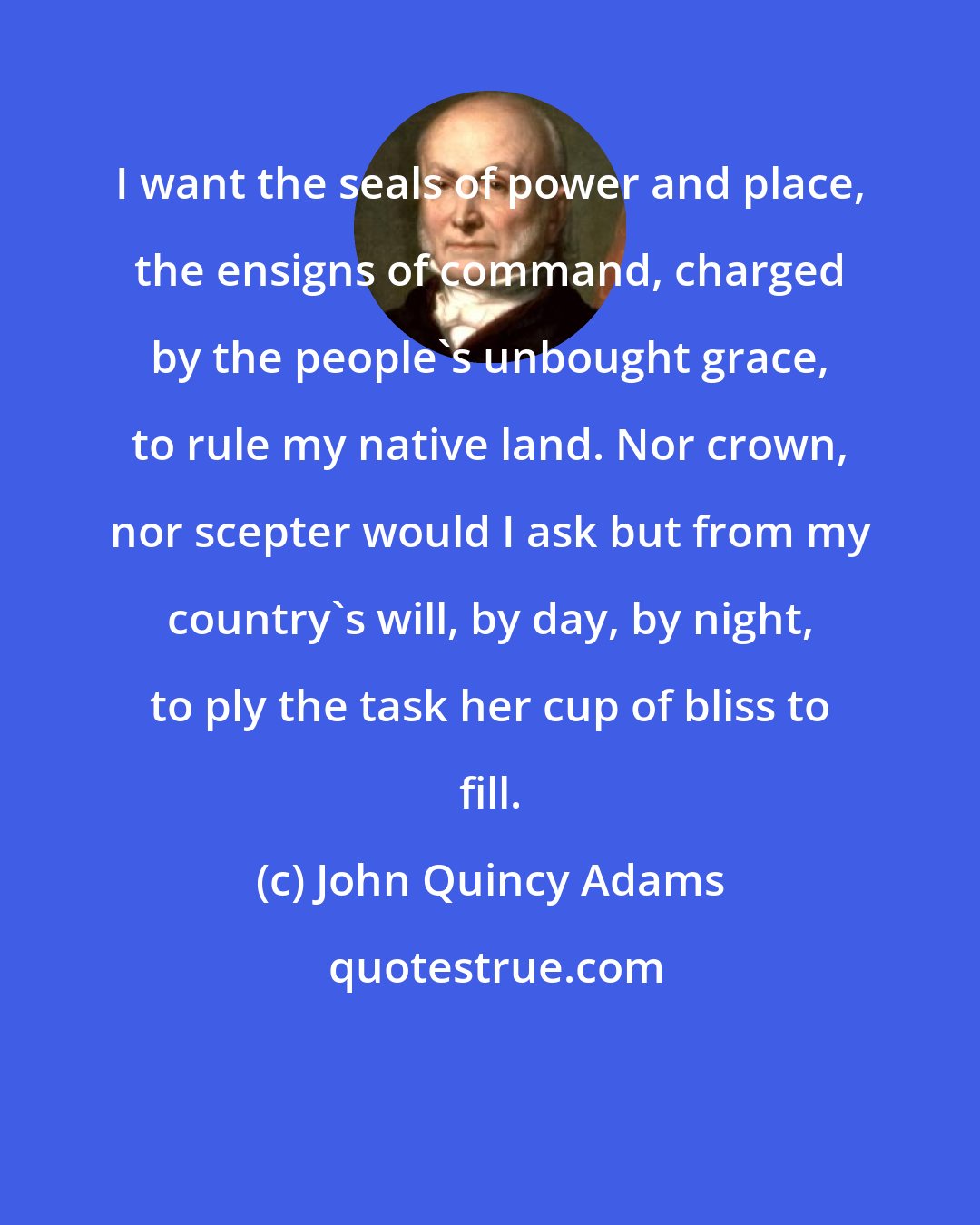 John Quincy Adams: I want the seals of power and place, the ensigns of command, charged by the people's unbought grace, to rule my native land. Nor crown, nor scepter would I ask but from my country's will, by day, by night, to ply the task her cup of bliss to fill.