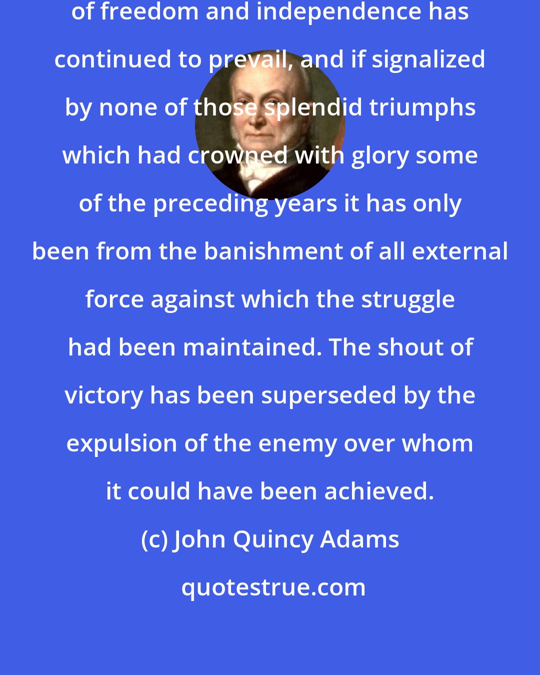 John Quincy Adams: In the American hemisphere the cause of freedom and independence has continued to prevail, and if signalized by none of those splendid triumphs which had crowned with glory some of the preceding years it has only been from the banishment of all external force against which the struggle had been maintained. The shout of victory has been superseded by the expulsion of the enemy over whom it could have been achieved.