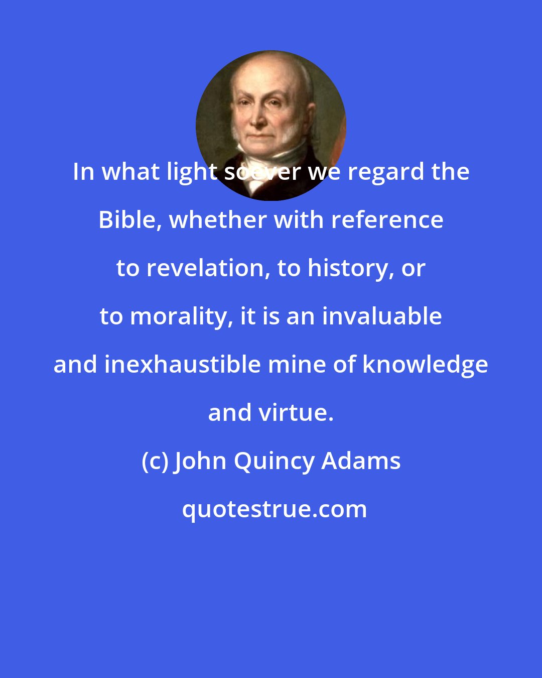 John Quincy Adams: In what light soever we regard the Bible, whether with reference to revelation, to history, or to morality, it is an invaluable and inexhaustible mine of knowledge and virtue.