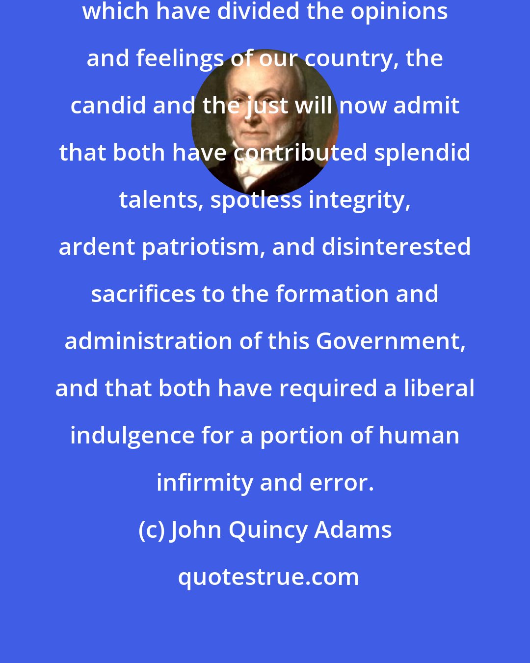 John Quincy Adams: Of the two great political parties which have divided the opinions and feelings of our country, the candid and the just will now admit that both have contributed splendid talents, spotless integrity, ardent patriotism, and disinterested sacrifices to the formation and administration of this Government, and that both have required a liberal indulgence for a portion of human infirmity and error.