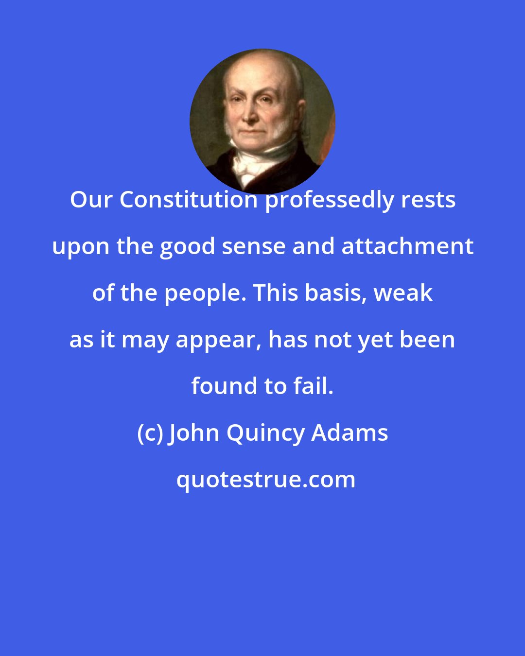 John Quincy Adams: Our Constitution professedly rests upon the good sense and attachment of the people. This basis, weak as it may appear, has not yet been found to fail.