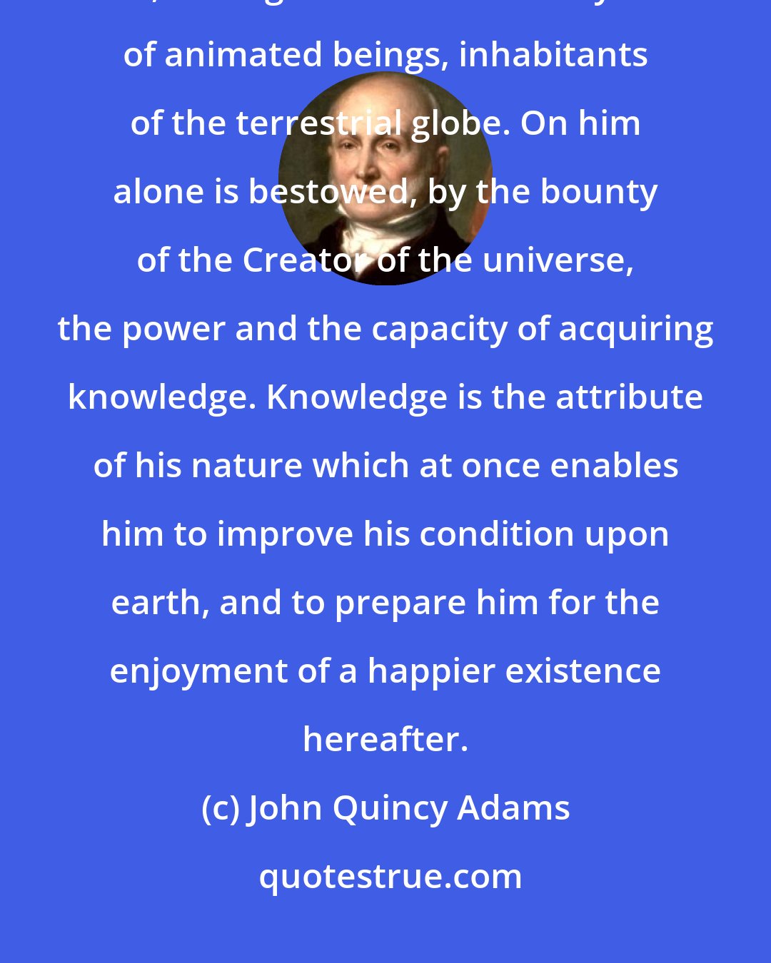 John Quincy Adams: The attainment of knowledge is the high and exclusive attribute of man, among the numberless myriads of animated beings, inhabitants of the terrestrial globe. On him alone is bestowed, by the bounty of the Creator of the universe, the power and the capacity of acquiring knowledge. Knowledge is the attribute of his nature which at once enables him to improve his condition upon earth, and to prepare him for the enjoyment of a happier existence hereafter.