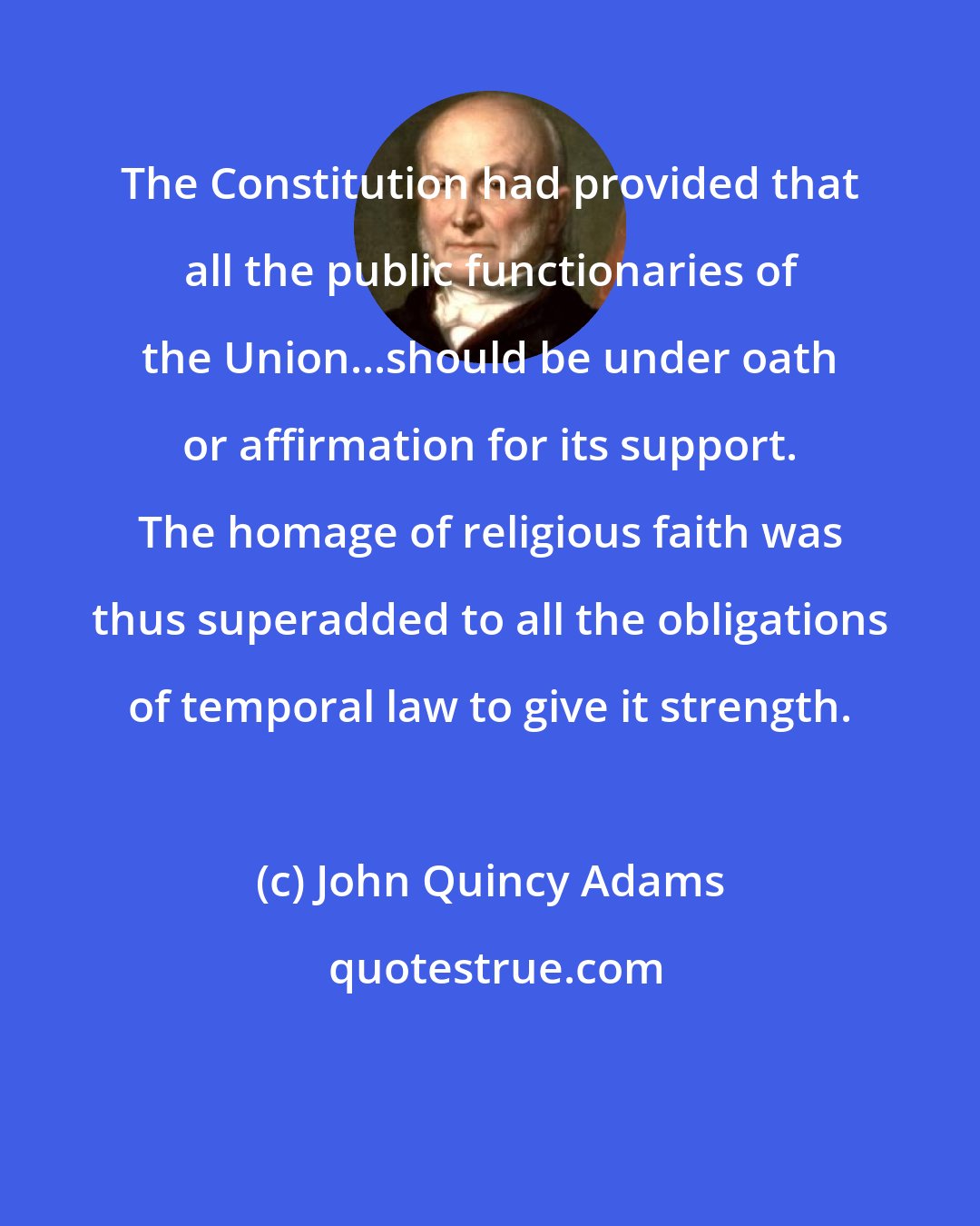 John Quincy Adams: The Constitution had provided that all the public functionaries of the Union...should be under oath or affirmation for its support. The homage of religious faith was thus superadded to all the obligations of temporal law to give it strength.