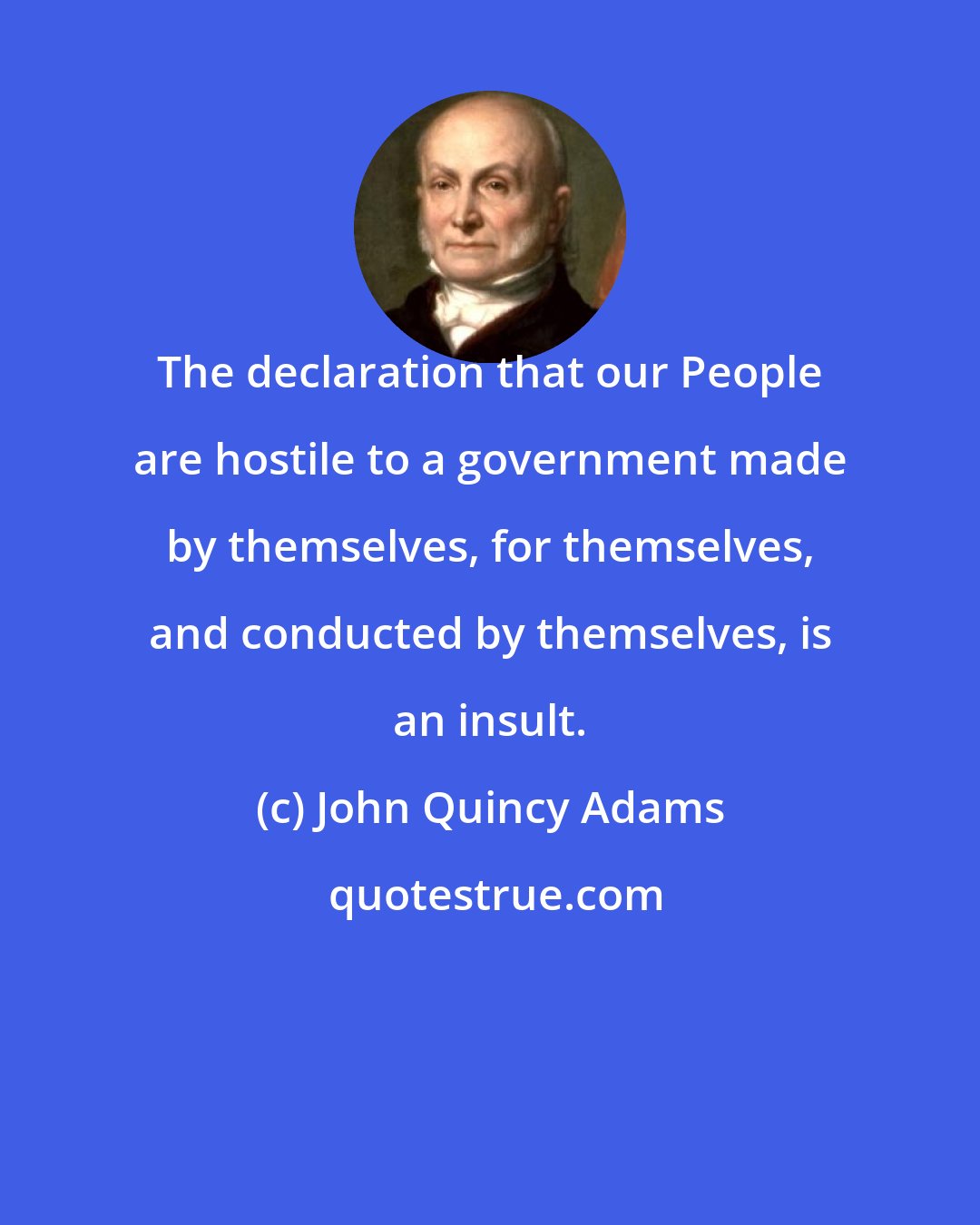 John Quincy Adams: The declaration that our People are hostile to a government made by themselves, for themselves, and conducted by themselves, is an insult.