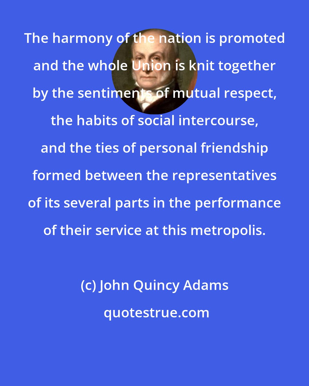 John Quincy Adams: The harmony of the nation is promoted and the whole Union is knit together by the sentiments of mutual respect, the habits of social intercourse, and the ties of personal friendship formed between the representatives of its several parts in the performance of their service at this metropolis.