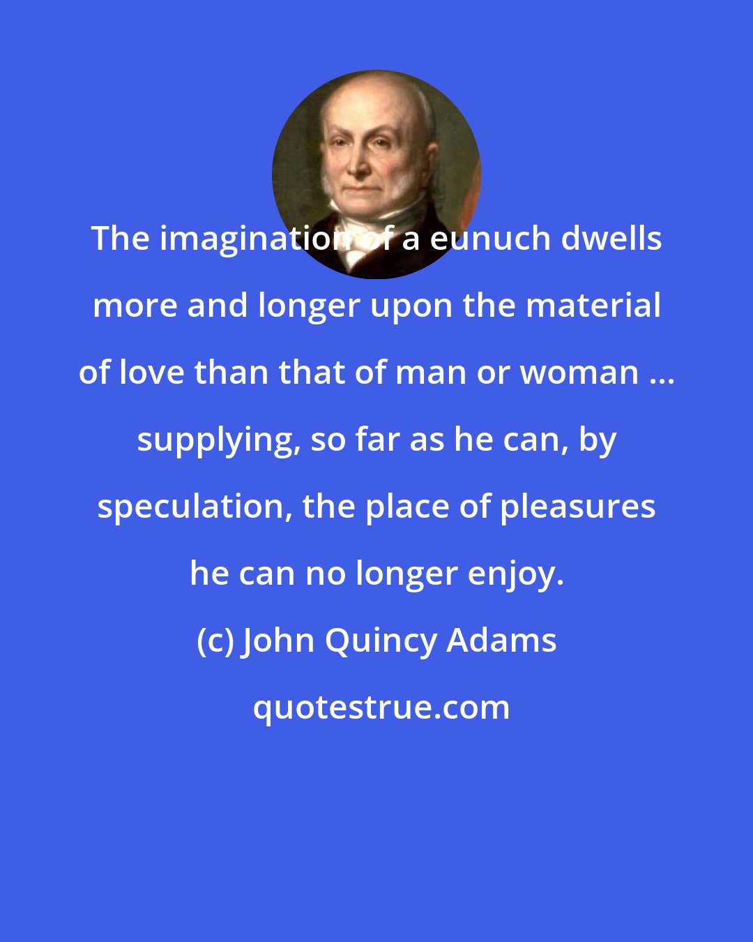 John Quincy Adams: The imagination of a eunuch dwells more and longer upon the material of love than that of man or woman ... supplying, so far as he can, by speculation, the place of pleasures he can no longer enjoy.