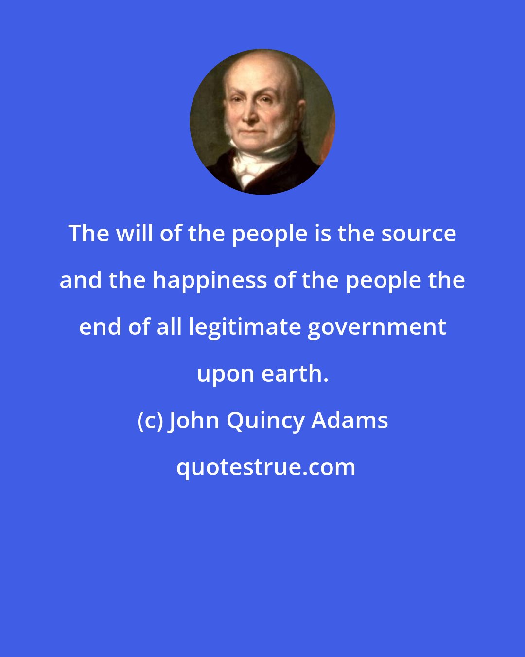 John Quincy Adams: The will of the people is the source and the happiness of the people the end of all legitimate government upon earth.