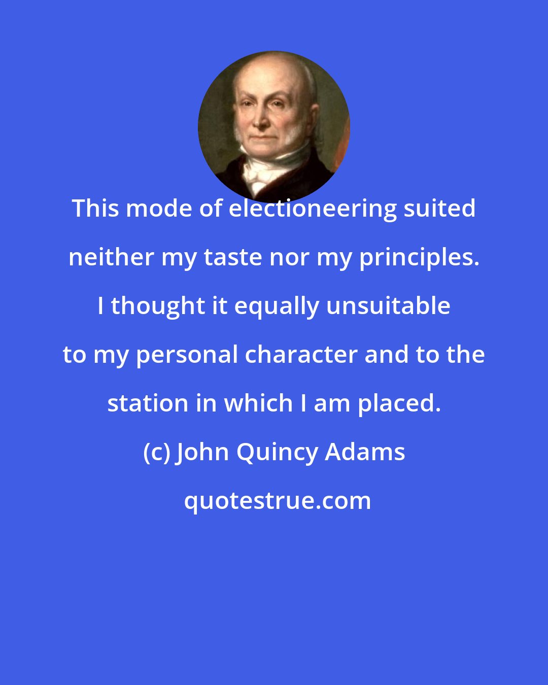 John Quincy Adams: This mode of electioneering suited neither my taste nor my principles. I thought it equally unsuitable to my personal character and to the station in which I am placed.