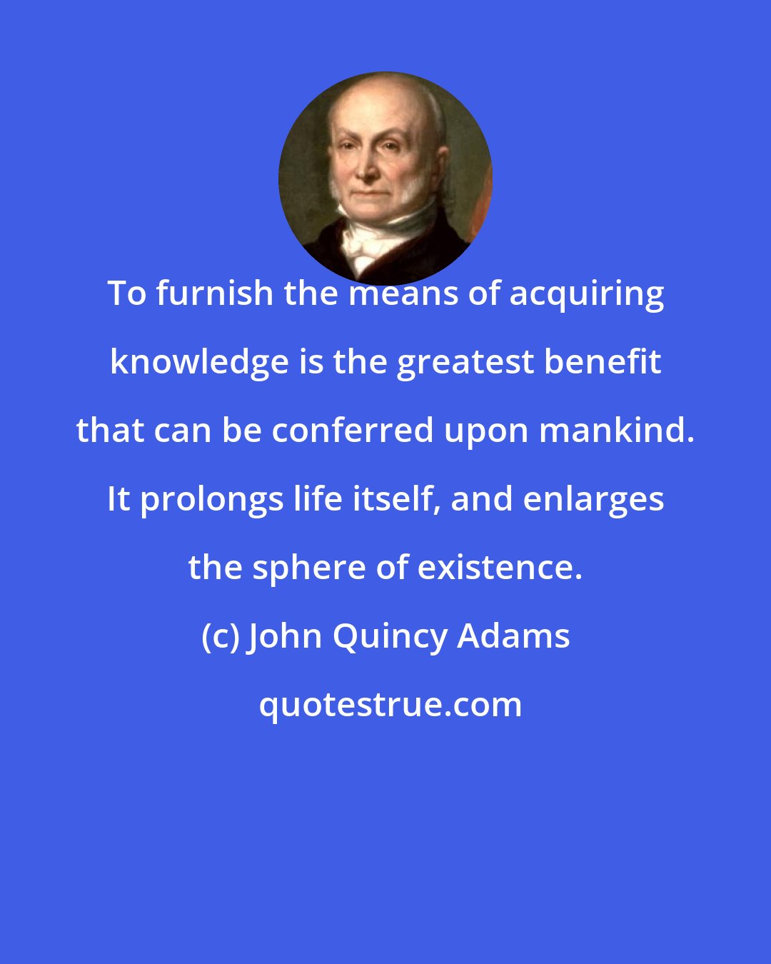 John Quincy Adams: To furnish the means of acquiring knowledge is the greatest benefit that can be conferred upon mankind. It prolongs life itself, and enlarges the sphere of existence.