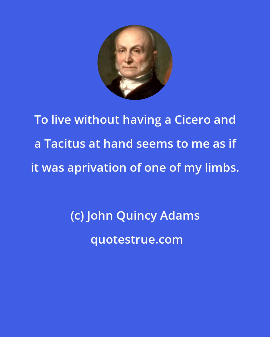 John Quincy Adams: To live without having a Cicero and a Tacitus at hand seems to me as if it was aprivation of one of my limbs.