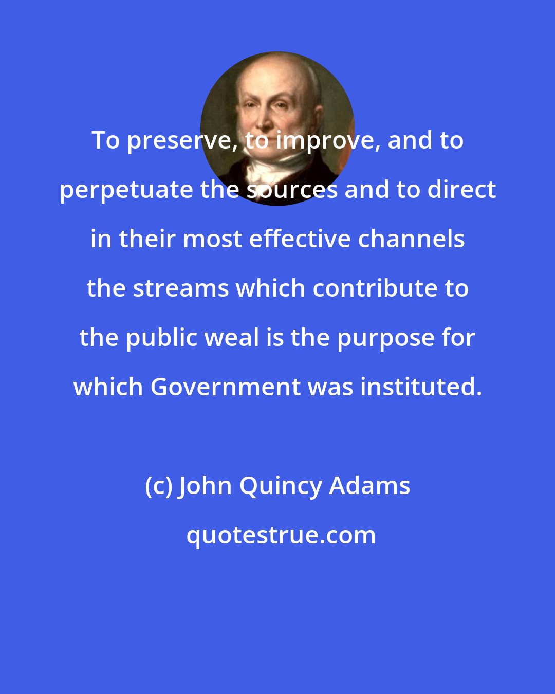 John Quincy Adams: To preserve, to improve, and to perpetuate the sources and to direct in their most effective channels the streams which contribute to the public weal is the purpose for which Government was instituted.