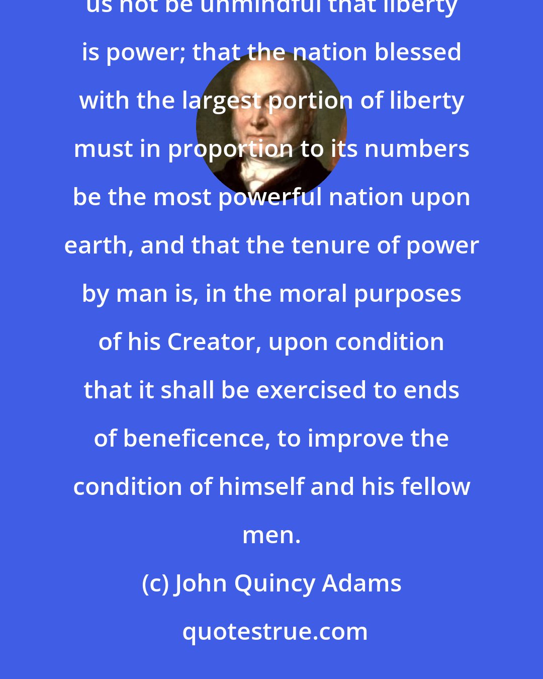 John Quincy Adams: While dwelling with pleasing satisfaction upon the superior excellence of our political institutions, let us not be unmindful that liberty is power; that the nation blessed with the largest portion of liberty must in proportion to its numbers be the most powerful nation upon earth, and that the tenure of power by man is, in the moral purposes of his Creator, upon condition that it shall be exercised to ends of beneficence, to improve the condition of himself and his fellow men.