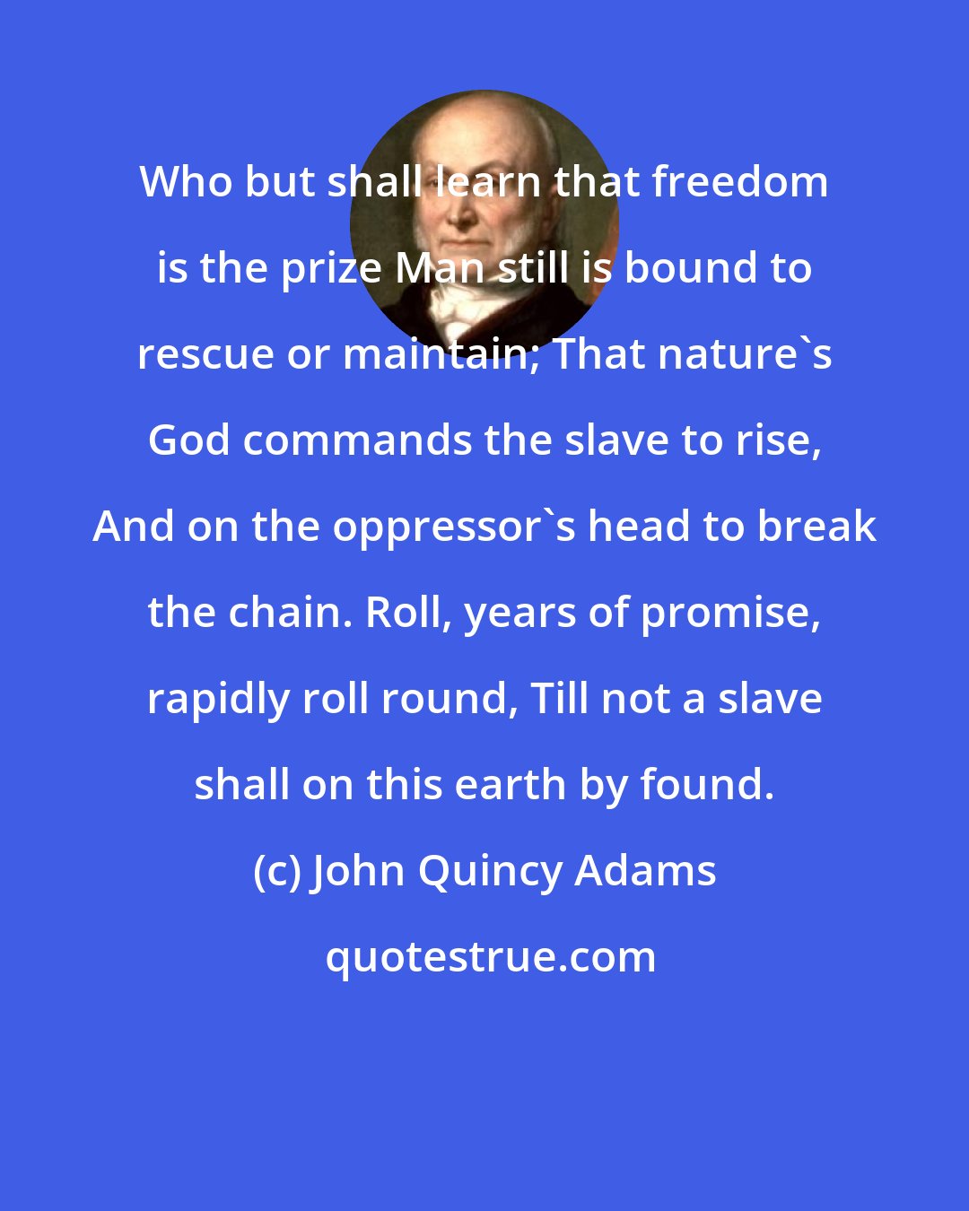 John Quincy Adams: Who but shall learn that freedom is the prize Man still is bound to rescue or maintain; That nature's God commands the slave to rise, And on the oppressor's head to break the chain. Roll, years of promise, rapidly roll round, Till not a slave shall on this earth by found.