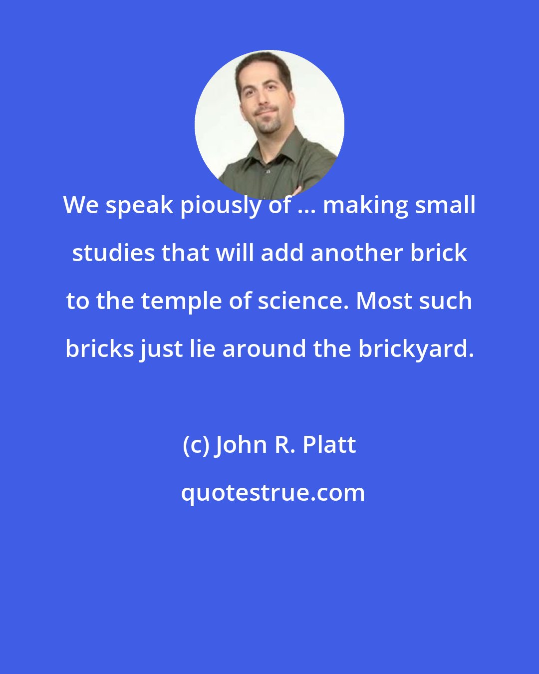 John R. Platt: We speak piously of ... making small studies that will add another brick to the temple of science. Most such bricks just lie around the brickyard.