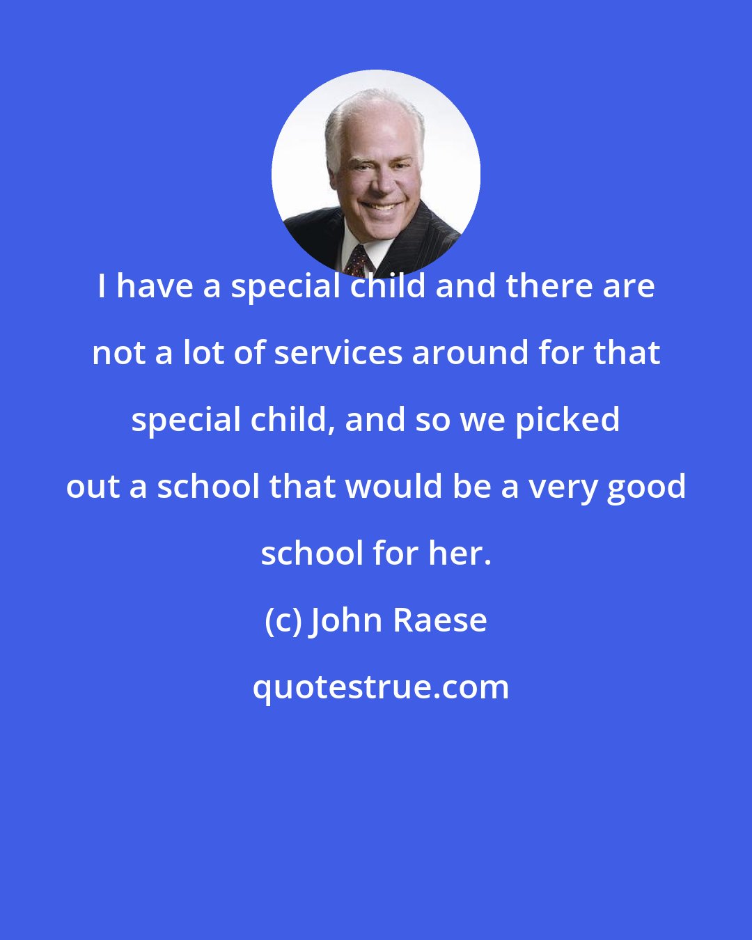 John Raese: I have a special child and there are not a lot of services around for that special child, and so we picked out a school that would be a very good school for her.